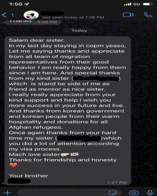 특별기여자가 담당 멘토 직원에게 전송한 감사 메시지.(제공=법무부)안녕하세요여수에서 지내는 동안 이민청(출입국·외국인정책본부) 모든 직원들에게 감사드리고 그들이 우리를 대해준 모습에 칭찬의 말을 전하고 싶습니다. 이곳으로 오고 나서 정말 행복했습니다.그리고 특히 늘 친구처럼, 멘토처럼 그리고 좋은 형제처럼 곁에 있어줬던 친절한 형제(멘토 여직원)에게 감사인사를 전합니다.당신의 친절한 지원과 도움에 진심으로 감사드리며, 당신의 미래와 삶에 더 많은 성공이 있길 바랍니다.그리고 한국 정부와 한국인들이 아프간 난민들에게 보여준 따뜻한 환대와 기부에 감사인사를 전합니다.다시 한 번, 나의 비자 신청을 위해 애써준 당신의 노력에 감사의 인사를 전합니다.사랑합니다. 나의 형제여감사합니다.